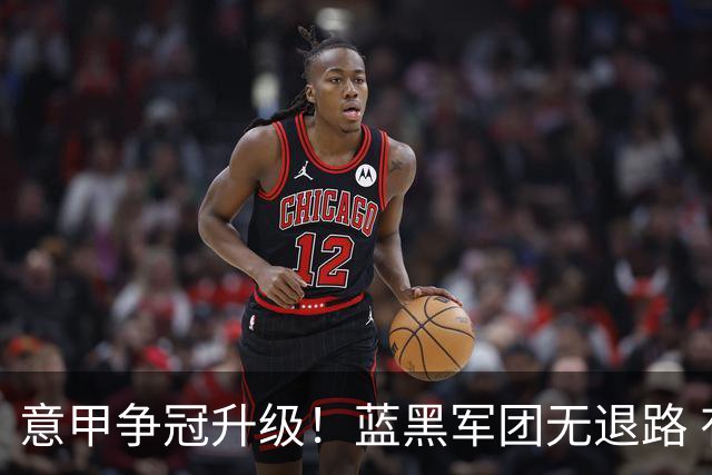 意甲争冠升级！蓝黑军团无退路 有望赢球扭转颓势
